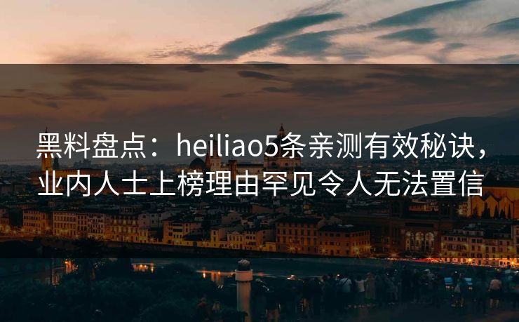 黑料盘点：heiliao5条亲测有效秘诀，业内人士上榜理由罕见令人无法置信