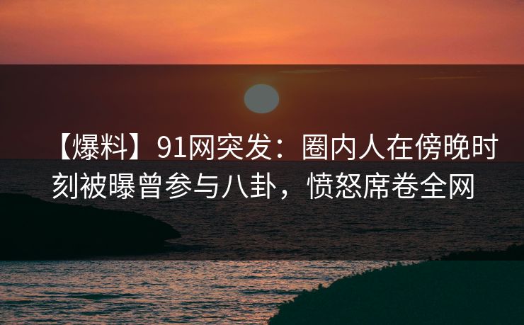 【爆料】91网突发：圈内人在傍晚时刻被曝曾参与八卦，愤怒席卷全网
