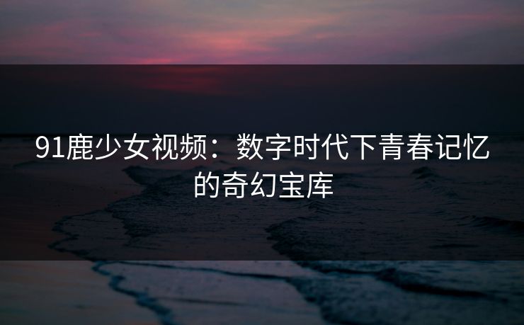 91鹿少女视频：数字时代下青春记忆的奇幻宝库