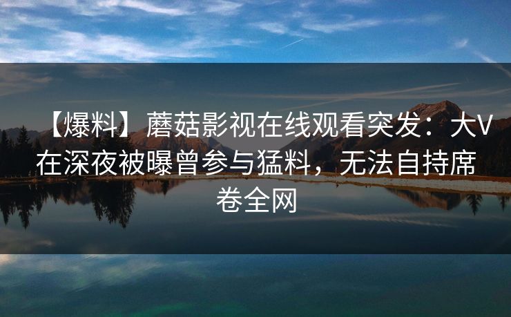【爆料】蘑菇影视在线观看突发：大V在深夜被曝曾参与猛料，无法自持席卷全网