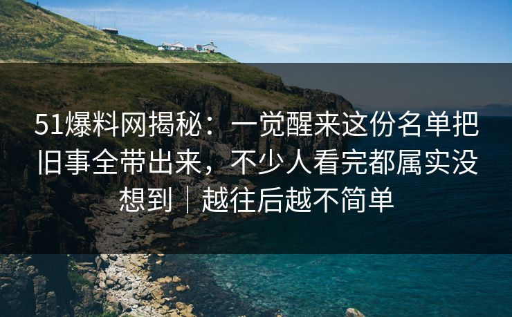51爆料网揭秘：一觉醒来这份名单把旧事全带出来，不少人看完都属实没想到｜越往后越不简单
