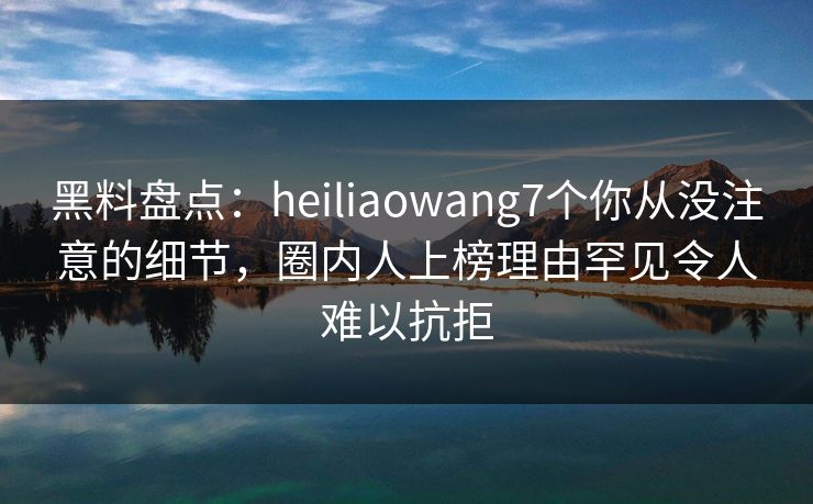 黑料盘点：heiliaowang7个你从没注意的细节，圈内人上榜理由罕见令人难以抗拒