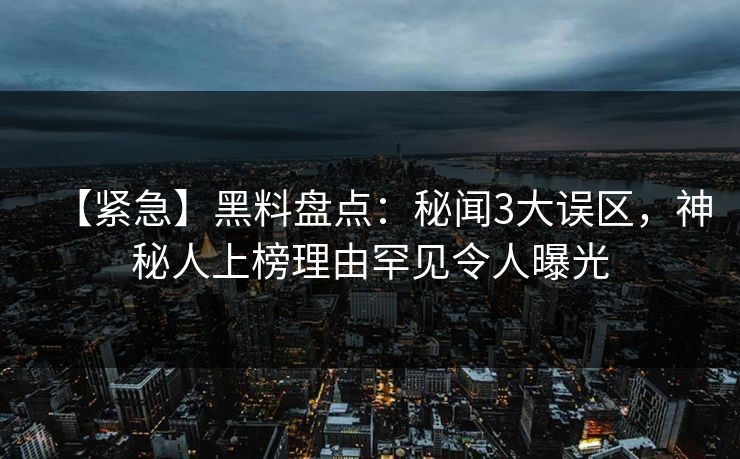 【紧急】黑料盘点：秘闻3大误区，神秘人上榜理由罕见令人曝光