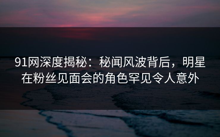 91网深度揭秘：秘闻风波背后，明星在粉丝见面会的角色罕见令人意外