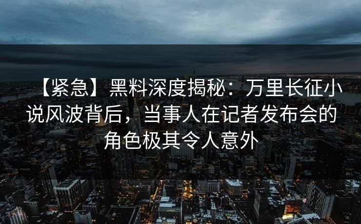 【紧急】黑料深度揭秘：万里长征小说风波背后，当事人在记者发布会的角色极其令人意外