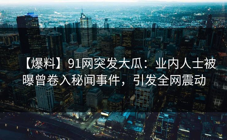 【爆料】91网突发大瓜：业内人士被曝曾卷入秘闻事件，引发全网震动