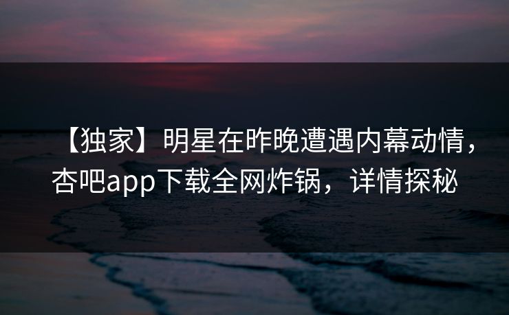 【独家】明星在昨晚遭遇内幕动情，杏吧app下载全网炸锅，详情探秘