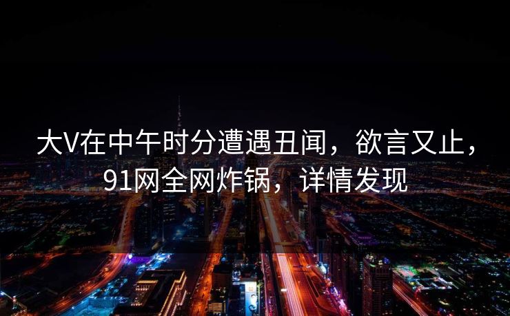 大V在中午时分遭遇丑闻，欲言又止，91网全网炸锅，详情发现
