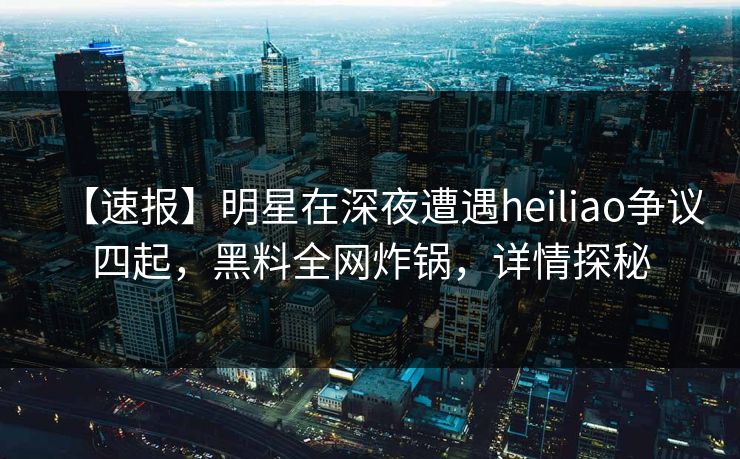 【速报】明星在深夜遭遇heiliao争议四起，黑料全网炸锅，详情探秘