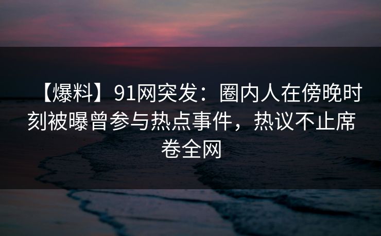 【爆料】91网突发：圈内人在傍晚时刻被曝曾参与热点事件，热议不止席卷全网