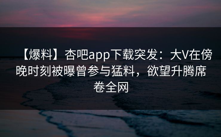 【爆料】杏吧app下载突发：大V在傍晚时刻被曝曾参与猛料，欲望升腾席卷全网
