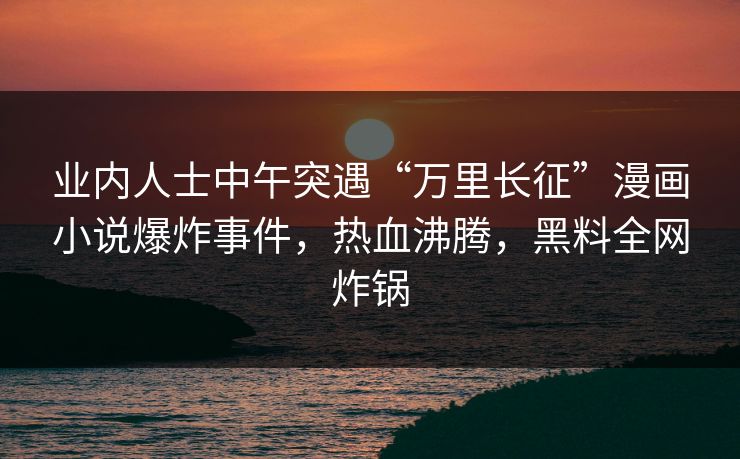 业内人士中午突遇“万里长征”漫画小说爆炸事件，热血沸腾，黑料全网炸锅