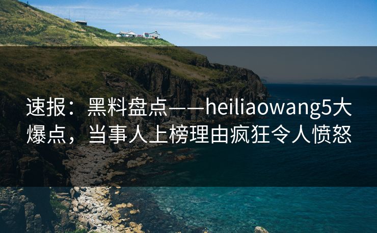 速报:黑料盘点——heiliaowang5大爆点,当事人上榜理由疯狂令人愤怒
