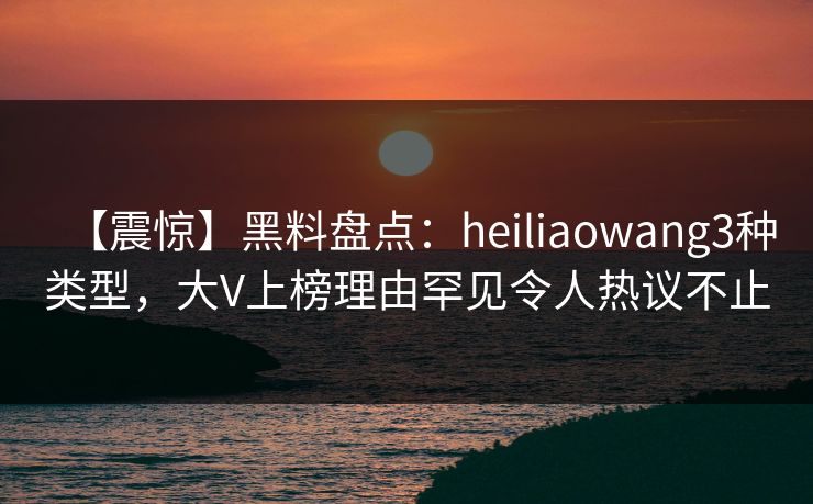 【震惊】黑料盘点:heiliaowang3种类型,大V上榜理由罕见令人热议不止