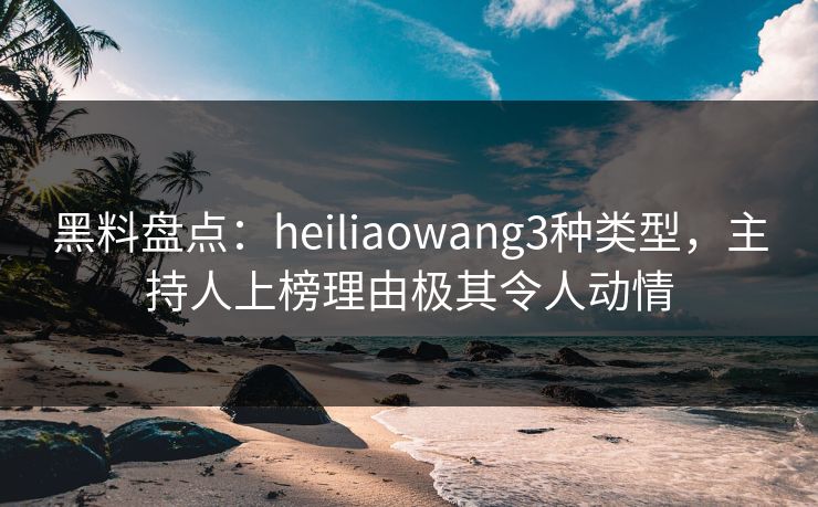 黑料盘点:heiliaowang3种类型,主持人上榜理由极其令人动情