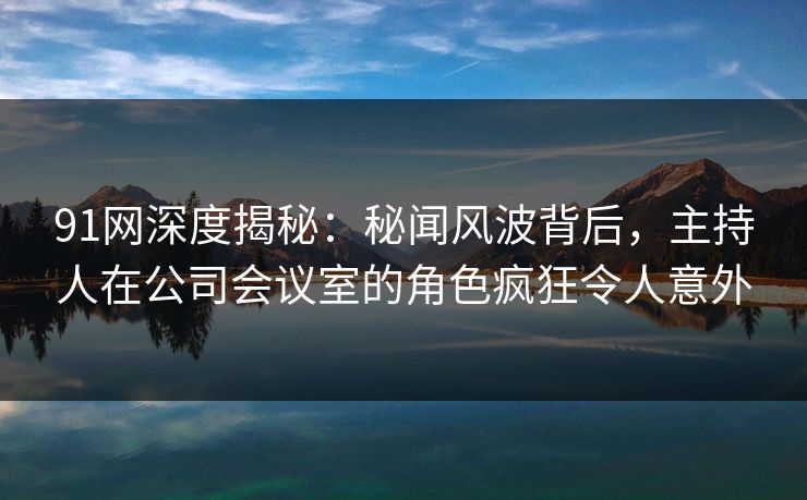 91网深度揭秘:秘闻风波背后,主持人在公司会议室的角色疯狂令人意外