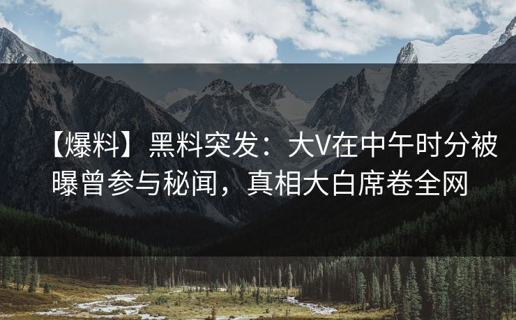 【爆料】黑料突发:大V在中午时分被曝曾参与秘闻,真相大白席卷全网 【爆料】黑料突发:大V在中午时分被曝曾参与秘闻,真相大白席卷全网