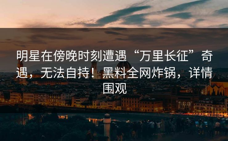 明星在傍晚时刻遭遇“万里长征”奇遇,无法自持!黑料全网炸锅,详情围观 明星在傍晚时刻遭遇“万里长征”奇遇,无法自持!黑料全网炸锅,详情围观
