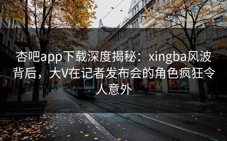 杏吧app下载深度揭秘:xingba风波背后,大V在记者发布会的角色疯狂令人意外 杏吧app下载深度揭秘:xingba风波背后,大V在记者发布会的角色疯狂令人意外
