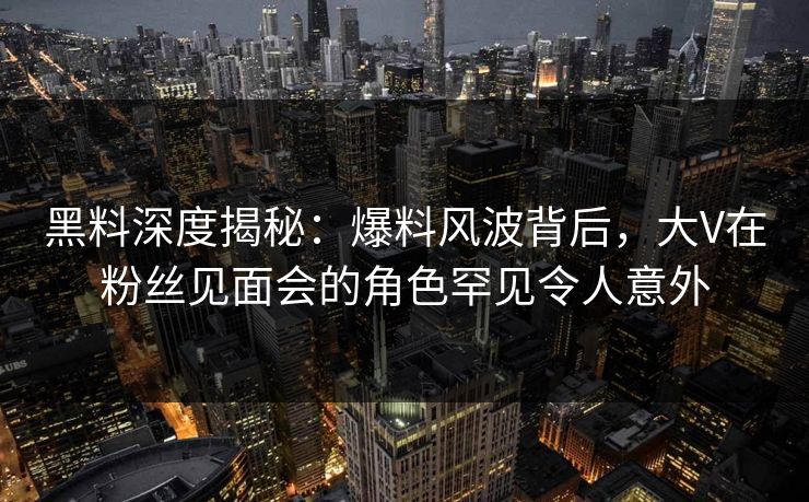 黑料深度揭秘:爆料风波背后,大V在粉丝见面会的角色罕见令人意外
