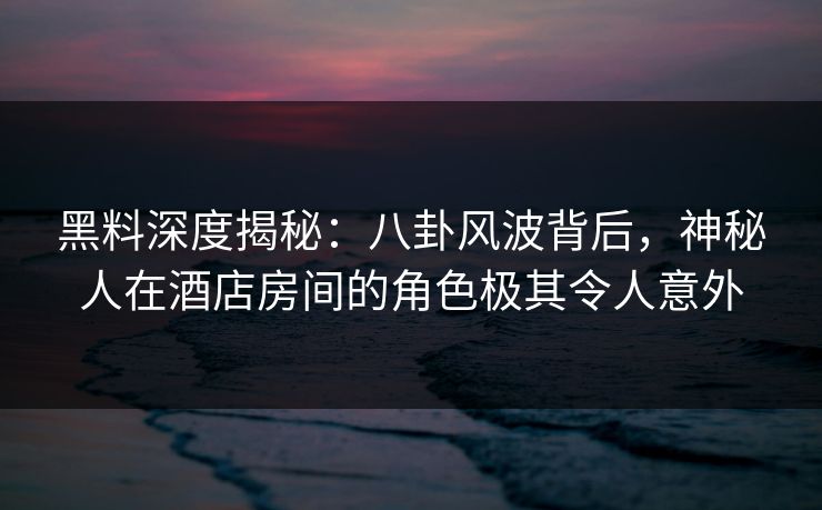 黑料深度揭秘:八卦风波背后,神秘人在酒店房间的角色极其令人意外