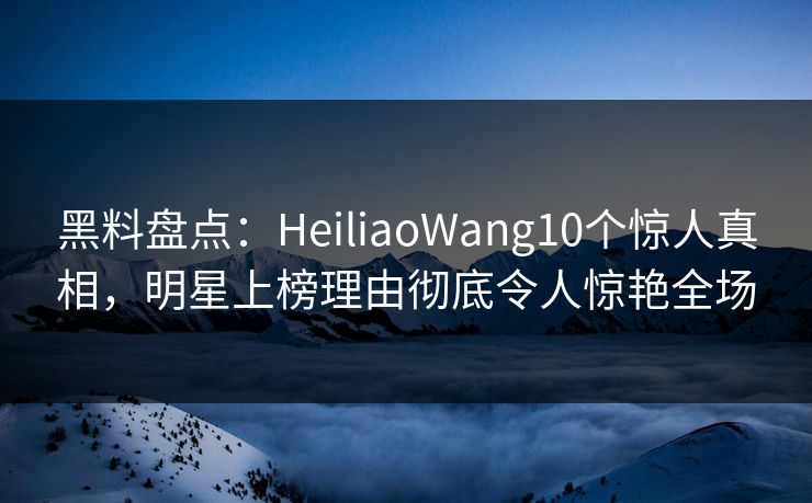 黑料盘点:HeiliaoWang10个惊人真相,明星上榜理由彻底令人惊艳全场