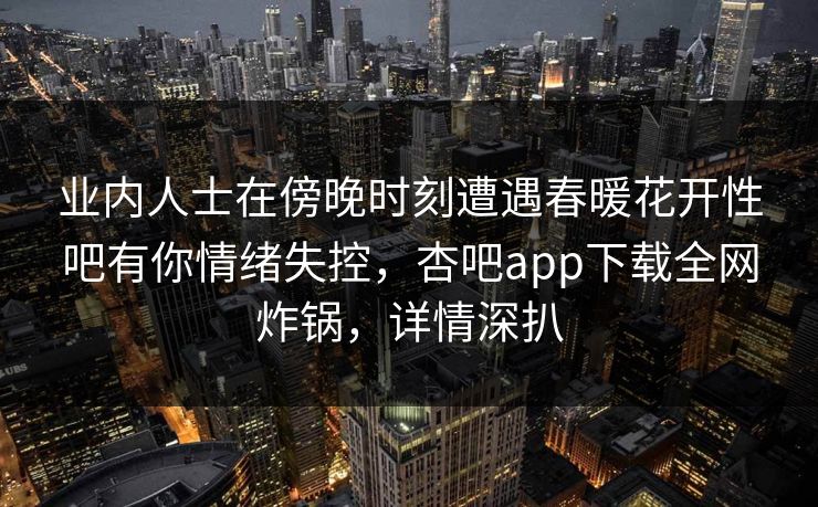 业内人士在傍晚时刻遭遇春暖花开性吧有你情绪失控,杏吧app下载全网炸锅,详情深扒 业内人士在傍晚时刻遭遇春暖花开性吧有你情绪失控,杏吧app下载全网炸锅,详情深扒