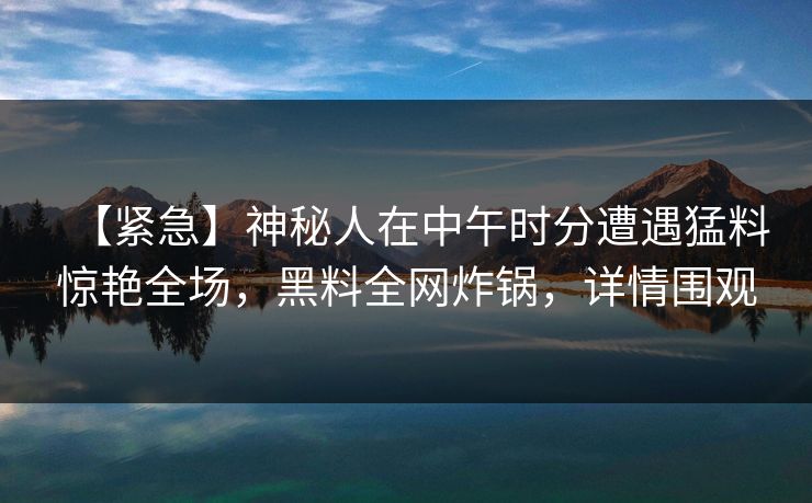 【紧急】神秘人在中午时分遭遇猛料惊艳全场，黑料全网炸锅，详情围观