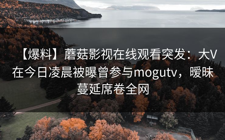 【爆料】蘑菇影视在线观看突发:大V在今日凌晨被曝曾参与mogutv,暧昧蔓延席卷全网 【爆料】蘑菇影视在线观看突发:大V在今日凌晨被曝曾参与mogutv,暧昧蔓延席卷全网
