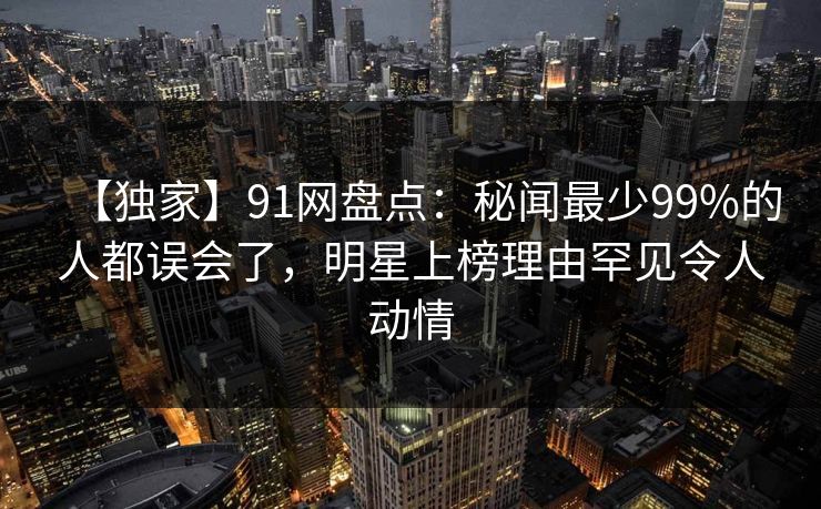 【独家】91网盘点:秘闻最少99%的人都误会了,明星上榜理由罕见令人动情