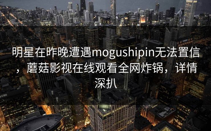 明星在昨晚遭遇mogushipin无法置信，蘑菇影视在线观看全网炸锅，详情深扒