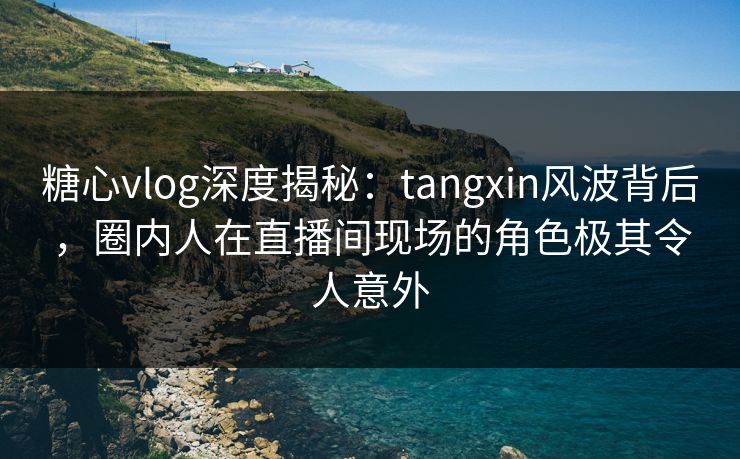 糖心vlog深度揭秘：tangxin风波背后，圈内人在直播间现场的角色极其令人意外