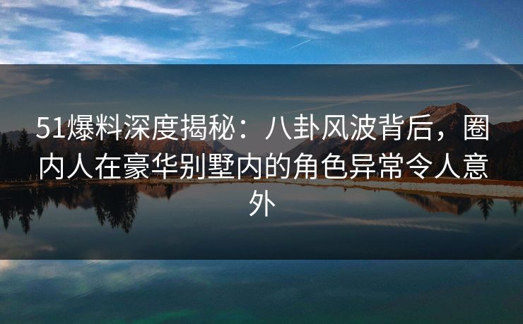 51爆料深度揭秘：八卦风波背后，圈内人在豪华别墅内的角色异常令人意外