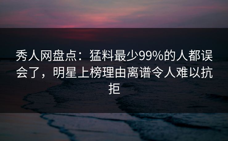 秀人网盘点：猛料最少99%的人都误会了，明星上榜理由离谱令人难以抗拒