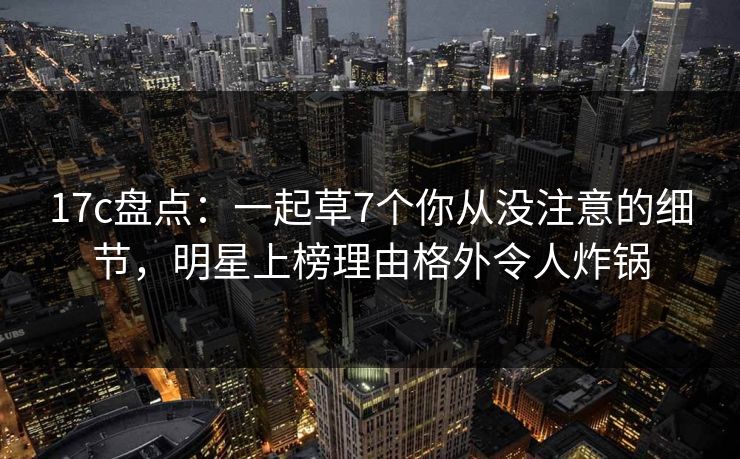 17c盘点：一起草7个你从没注意的细节，明星上榜理由格外令人炸锅