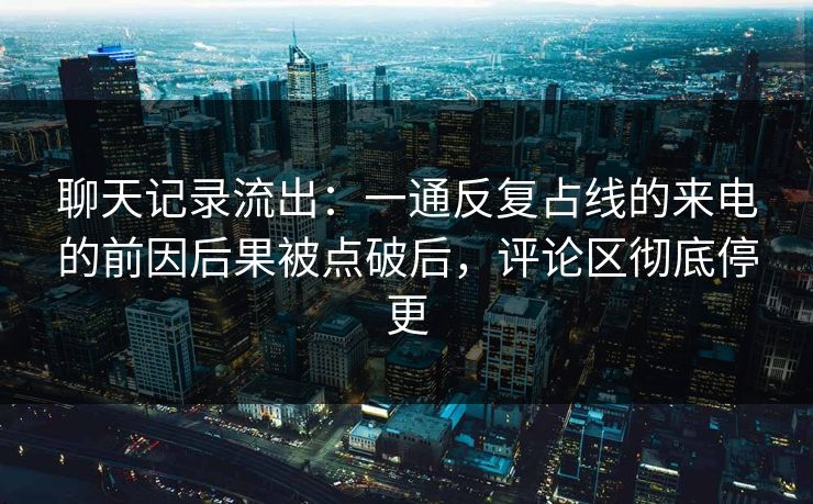 聊天记录流出：一通反复占线的来电的前因后果被点破后，评论区彻底停更
