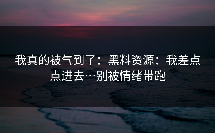 我真的被气到了：黑料资源：我差点点进去…别被情绪带跑