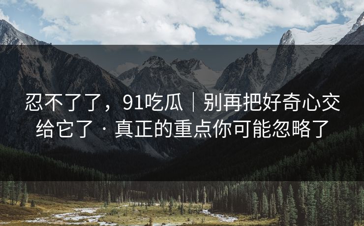 忍不了了，91吃瓜｜别再把好奇心交给它了 · 真正的重点你可能忽略了