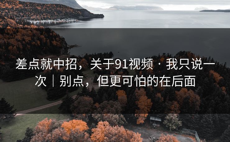 差点就中招，关于91视频 · 我只说一次｜别点，但更可怕的在后面