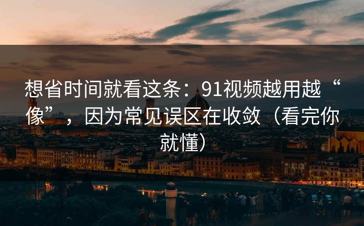 想省时间就看这条：91视频越用越“像”，因为常见误区在收敛（看完你就懂）