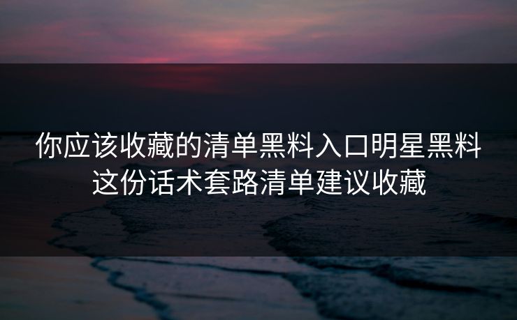 你应该收藏的清单黑料入口明星黑料这份话术套路清单建议收藏