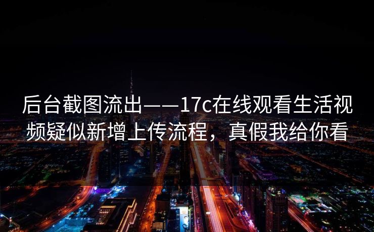 后台截图流出——17c在线观看生活视频疑似新增上传流程，真假我给你看